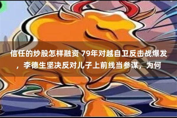 信任的炒股怎样融资 79年对越自卫反击战爆发，李德生坚决反对儿子上前线当参谋，为何