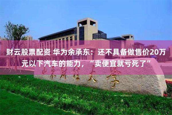 财云股票配资 华为余承东：还不具备做售价20万元以下汽车的能力，“卖便宜就亏死了”