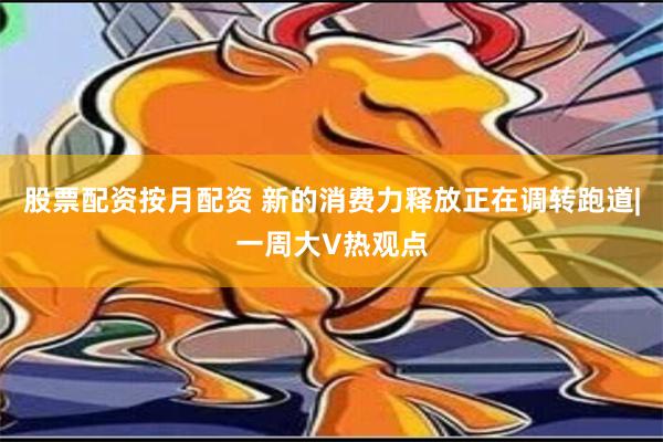 股票配资按月配资 新的消费力释放正在调转跑道|一周大V热观点