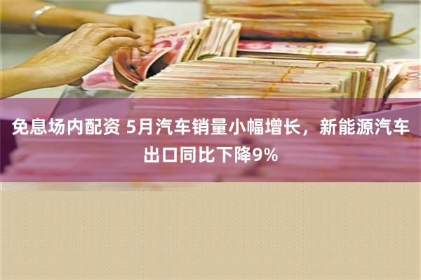 免息场内配资 5月汽车销量小幅增长，新能源汽车出口同比下降9%