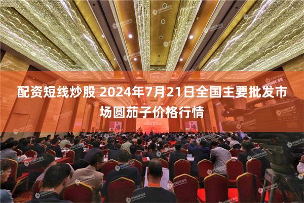 配资短线炒股 2024年7月21日全国主要批发市场圆茄子价格行情