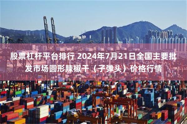 股票杠杆平台排行 2024年7月21日全国主要批发市场圆形辣椒干（子弹头）价格行情