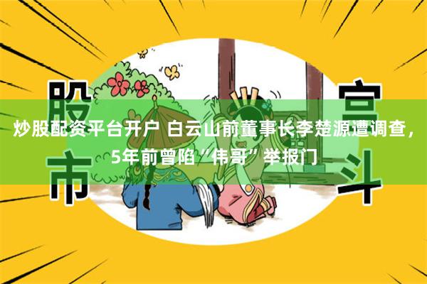 炒股配资平台开户 白云山前董事长李楚源遭调查，5年前曾陷“伟哥”举报门