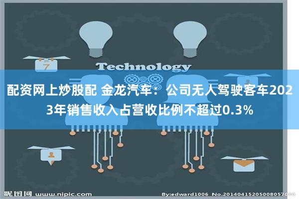 配资网上炒股配 金龙汽车：公司无人驾驶客车2023年销售收入占营收比例不超过0.3%