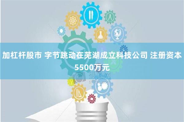 加杠杆股市 字节跳动在芜湖成立科技公司 注册资本5500万元