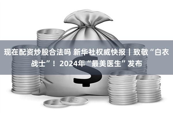 现在配资炒股合法吗 新华社权威快报｜致敬“白衣战士”！2024年“最美医生”发布