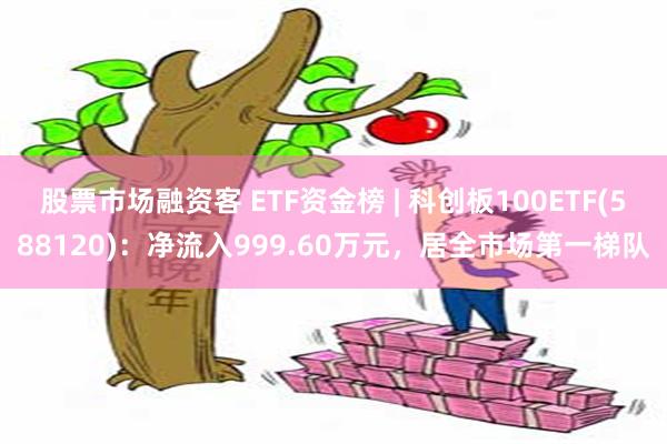 股票市场融资客 ETF资金榜 | 科创板100ETF(588120)：净流入999.60万元，居全市场第一梯队