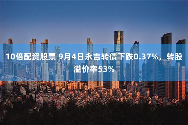 10倍配资股票 9月4日永吉转债下跌0.37%，转股溢价率53%