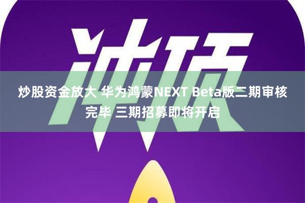 炒股资金放大 华为鸿蒙NEXT Beta版二期审核完毕 三期招募即将开启