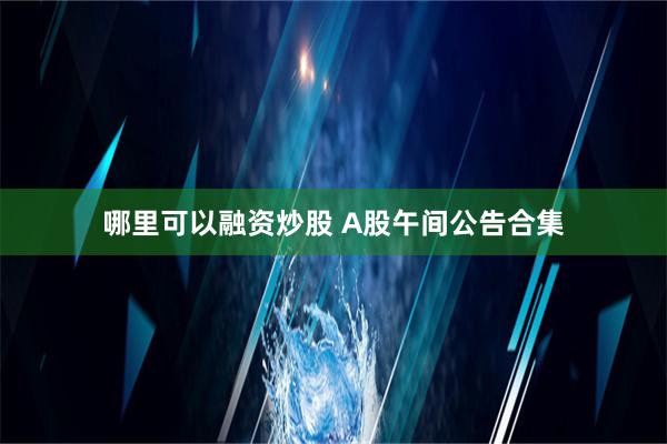 哪里可以融资炒股 A股午间公告合集