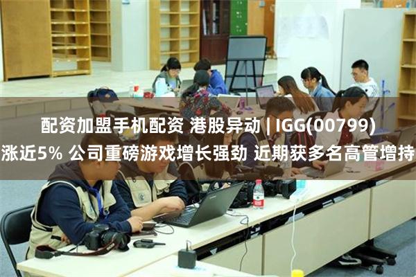 配资加盟手机配资 港股异动 | IGG(00799)涨近5% 公司重磅游戏增长强劲 近期获多名高管增持