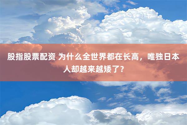 股指股票配资 为什么全世界都在长高，唯独日本人却越来越矮了？