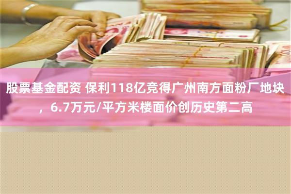 股票基金配资 保利118亿竞得广州南方面粉厂地块，6.7万元/平方米楼面价创历史第二高