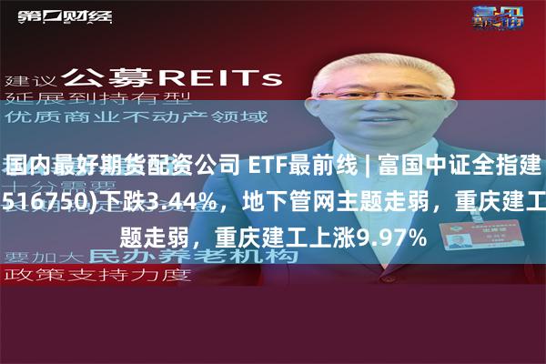 国内最好期货配资公司 ETF最前线 | 富国中证全指建筑材料ETF(516750)下跌3.44%，地下管网主题走弱，重庆建工上涨9.97%