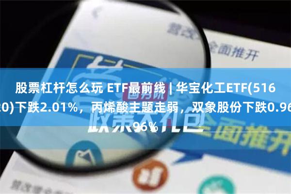 股票杠杆怎么玩 ETF最前线 | 华宝化工ETF(516020)下跌2.01%，丙烯酸主题走弱，双象股份下跌0.96%