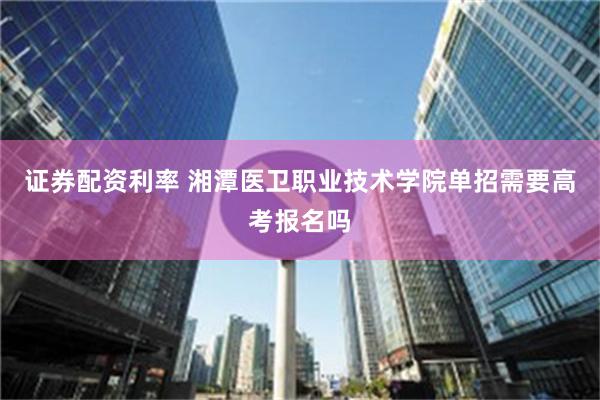 证券配资利率 湘潭医卫职业技术学院单招需要高考报名吗