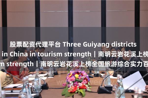 股票配资代理平台 Three Guiyang districts rank among top 100 in China in tourism strength｜南明云岩花溪上榜全国旅游综合实力百强区