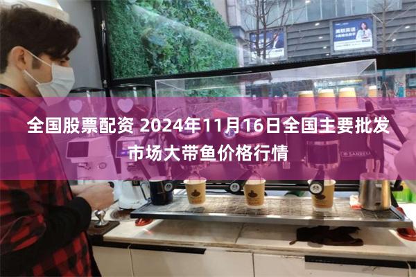 全国股票配资 2024年11月16日全国主要批发市场大带鱼价格行情