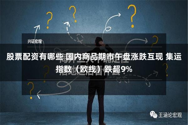 股票配资有哪些 国内商品期市午盘涨跌互现 集运指数（欧线）跌超9%