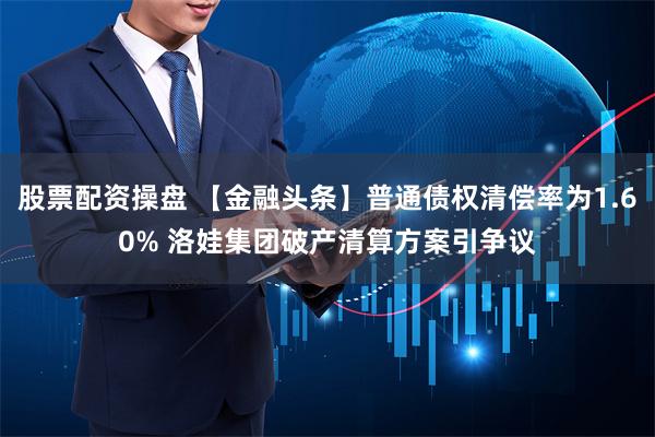 股票配资操盘 【金融头条】普通债权清偿率为1.60% 洛娃集团破产清算方案引争议