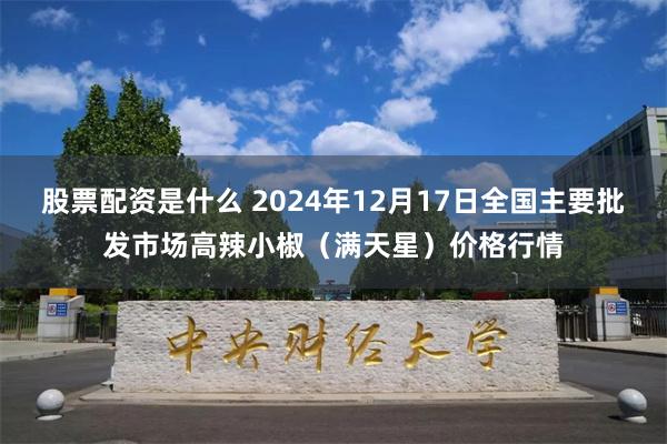 股票配资是什么 2024年12月17日全国主要批发市场高辣小椒（满天星）价格行情